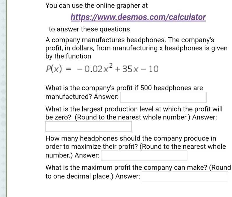 You can use the online grapher at
https://www.desmos.com/calculator
to answer these questions
A company manufactures headphones. The company's
profit, in dollars, from manufacturing x headphones is given
by the function
P(x) = -0.02x^2 + 35x - 10
What is the company's profit if 500 headphones are
manufactured? Answer:
What is the largest production level at which the profit will
be zero? (Round to the nearest whole number.) Answer:
How many headphones should the company produce in
order to maximize their profit? (Round to the nearest whole
number.) Answer:
What is the maximum profit the company can make? (Round
to one decimal place.) Answer: