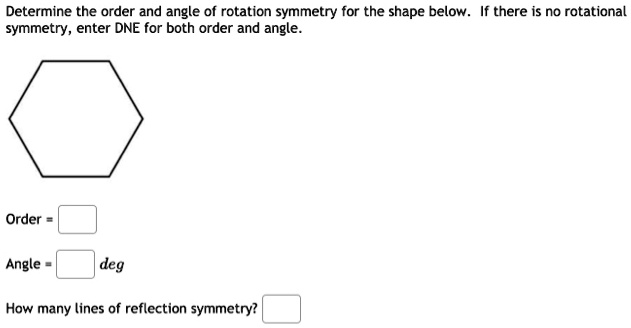 Determine the order and angle of rotation symmetry for the shape below. If there is no rotational symmetry, enter DNE for both order and angle.
Order =
Angle = deg
How many lines of reflection symmetry?