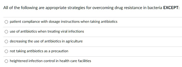 All of the following are appropriate strategies for overcoming drug resistance in bacteria EXCEPT:

patient compliance with dosage instructions when taking antibiotics
use of antibiotics when treating viral infections
decreasing the use of antibiotics in agriculture
not taking antibiotics as a precaution
heightened infection control in health care facilities