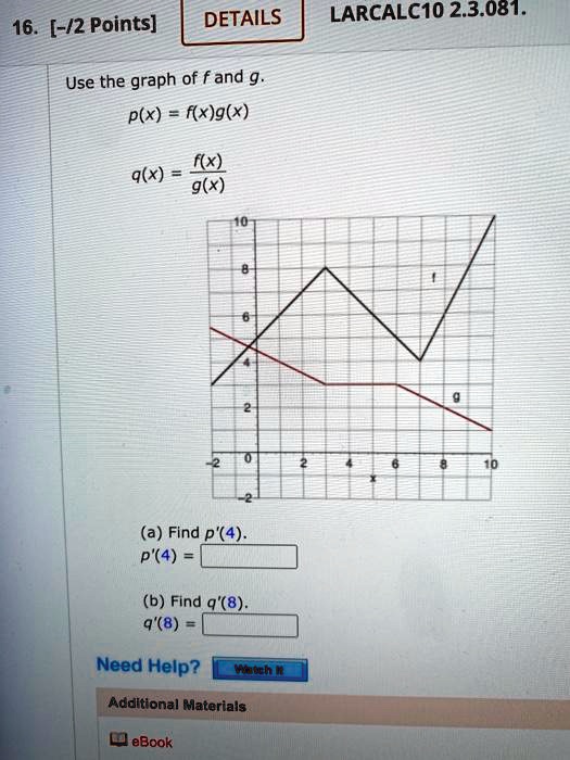 Use the graph of f and g.
p(x) = f(x)g(x)
q(x) = f(x)/g(x)
(a) Find p'(4).
p'(4) =
(b) Find q'(8).
q'(8) =