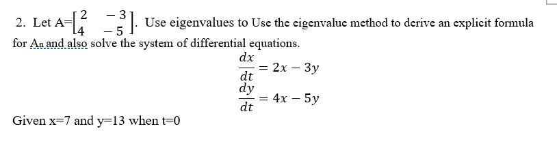 2. Let A=eginbmatrix 2     -3  4     -5  endbmatrix. Use eigenvalues to Use the eigenvalue method to derive an explicit formula for An and also solve the system of differential equations. 

dx/dt = 2x - 3y 
dy/dt = 4x - 5y 

Given x=7 and y=13 when t=0