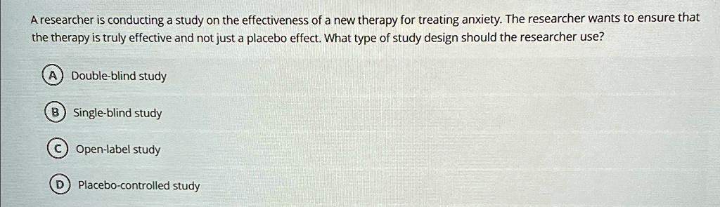 A researcher is conducting a study on the effectiveness of a new therapy for treating anxiety. The researcher wants to ensure that the therapy is truly effective and not just a placebo effect. What type of study design should the researcher use?
A) Double-blind study
B) Single-blind study
C) Open-label study
D) Placebo-controlled study