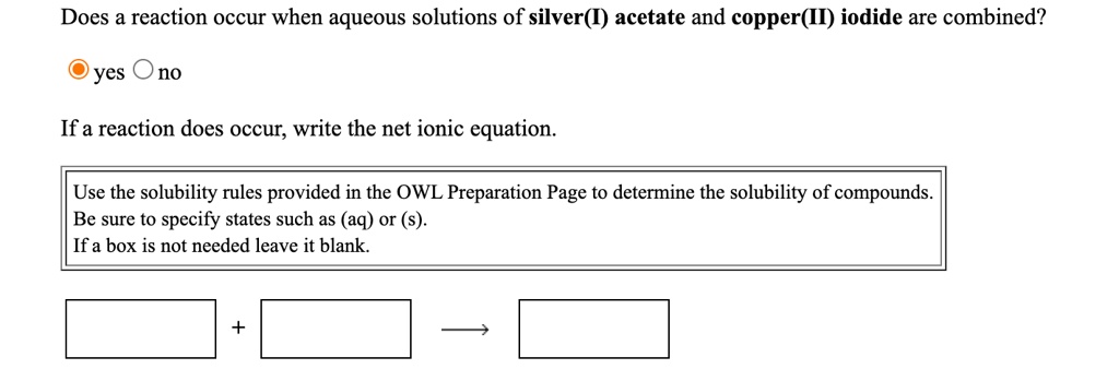 Does a reaction occur when aqueous solutions of silver(I) acetate and copper(II) iodide are combined?
yes no
If a reaction does occur, write the net ionic equation.
Use the solubility rules provided in the OWL Preparation Page to determine the solubility of compounds.
Be sure to specify states such as (aq) or (s).
If a box is not needed leave it blank.
