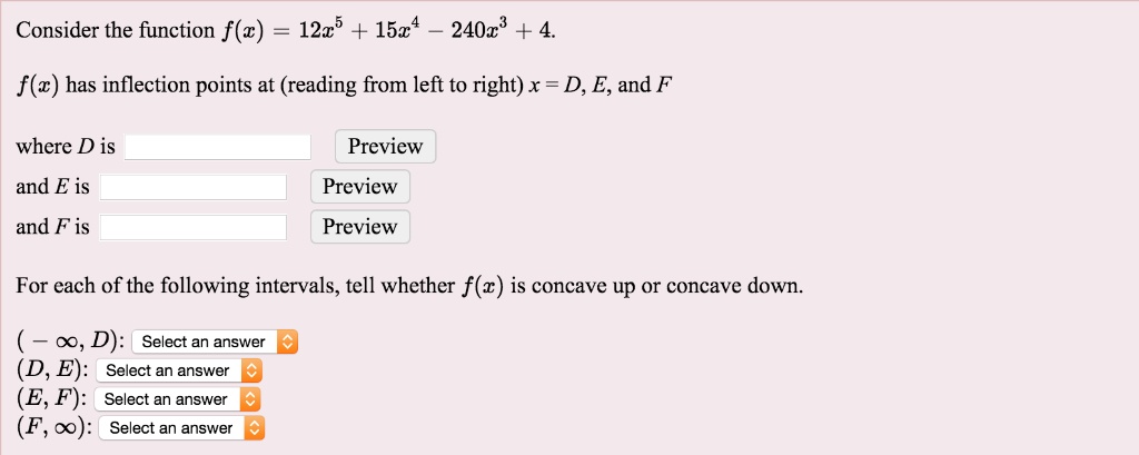 Consider the function f(x) = 12x^5 + 15x^4 - 240x^3 + 4.
f(x) has inflection points at (reading from left to right) x = D, E, and F
where D is
and E is
and F is
For each of the following intervals, tell whether f(x) is concave up or concave down.
(- ?, D):
(D, E):
(E, F):
(F, ?):