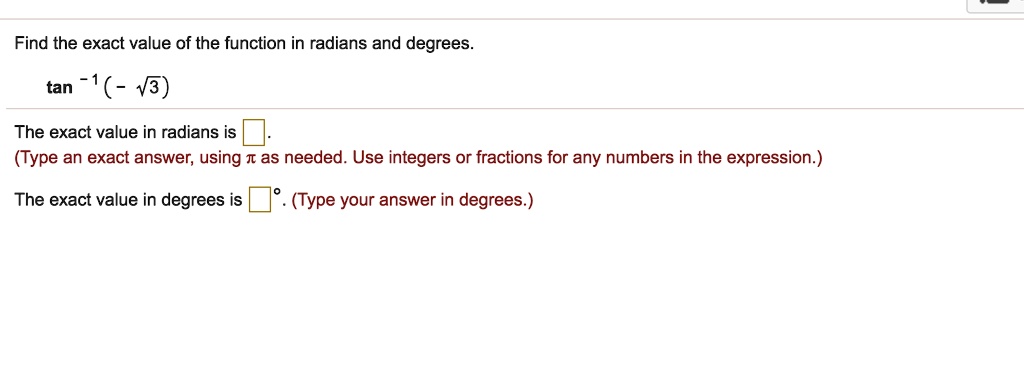 Find the exact value of the function in radians and degrees.
tan^-1(-?3)
The exact value in radians is .
(Type an exact answer, using ? as needed. Use integers or fractions for any numbers in the expression.)
The exact value in degrees is °. (Type your answer in degrees.)