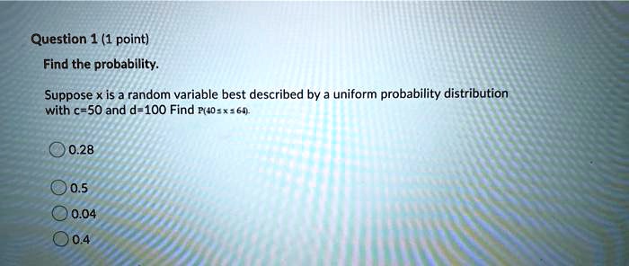 Find the probability. Suppose x is a random variable best described by a uniform probability distribution with c=50 and d=100 Find P(40 ? x ? 64). 0.28 0.5 0.04 0.4