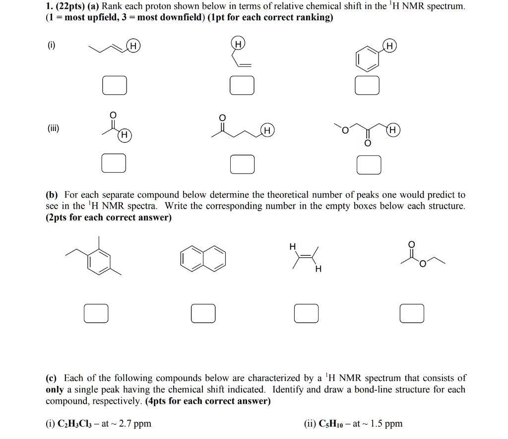 1. (22pts) (a) Rank each proton shown below in terms of relative chemical shift in the 1H NMR spectrum.
(1 = most upfield, 3 = most downfield) (1pt for each correct ranking)
(i)
(iii)
(b) For each separate compound below determine the theoretical number of peaks one would predict to see in the 1H NMR spectra. Write the corresponding number in the empty boxes below each structure. (2pts for each correct answer)
(c) Each of the following compounds below are characterized by a 1H NMR spectrum that consists of only a single peak having the chemical shift indicated. Identify and draw a bond-line structure for each compound, respectively. (4pts for each correct answer)
(i) C2H3Cl3 – at   2.7 ppm
(ii) C5H10 – at   1.5 ppm