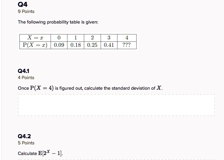 Q4
9 Points
The following probability table is given:

| X = x | 0 | 1 | 2 | 3 | 4 |
| :— | :— | :— | :— | :— | :— |
| P(X = x) | 0.09 | 0.18 | 0.25 | 0.41 | ??? |

Q4.1
4 Points
Once P(X = 4) is figured out, calculate the standard deviation of X.

Q4.2
5 Points
Calculate E[2^X - 1].