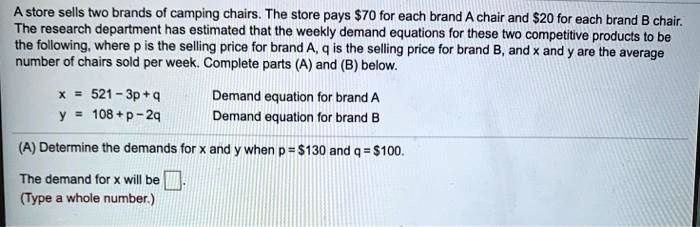 A store sells two brands of camping chairs. The store pays 70 for each brand A chair and20 for each brand B chair.
The research department has estimated that the weekly demand equations for these two competitive products to be
the following, where p is the selling price for brand A, q is the selling price for brand B, and x and y are the average
number of chairs sold per week. Complete parts (A) and (B) below.
x = 521 - 3p + q
y = 108 + p - 2q
Demand equation for brand A
Demand equation for brand B
(A) Determine the demands for x and y when p = 130 and q =100.
The demand for x will be
(Type a whole number.)