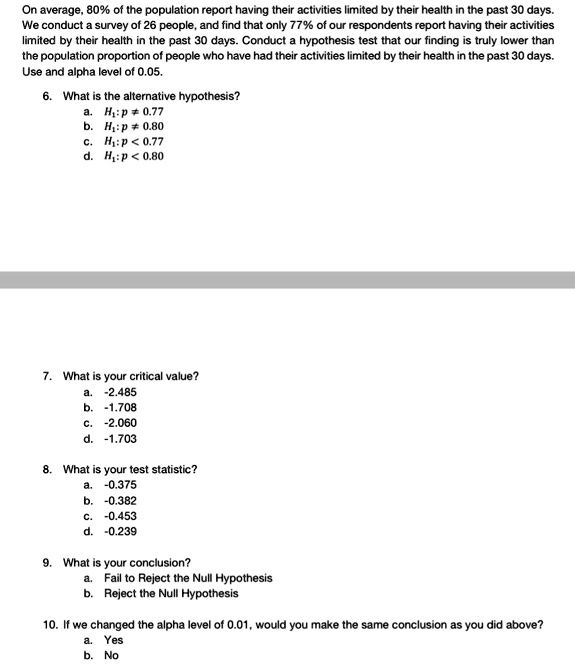 On average, 80% of the population report having their activities limited by their health in the past 30 days. We conduct a survey of 26 people, and find that only 77% of our respondents report having their activities limited by their health in the past 30 days. Conduct a hypothesis test that our finding is truly lower than the population proportion of people who have had their activities limited by their health in the past 30 days. Use and alpha level of 0.05.

6. What is the alternative hypothesis?
a. H1 : p ? 0.77
b. H1 : p ? 0.80
c. H1 : p < 0.77
d. H1 : p < 0.80

7. What is your critical value?
a. -2.485
b. -1.708
c. -2.060
d. -1.703

8. What is your test statistic?
a. -0.375
b. -0.382
c. -0.453
d. -0.239

9. What is your conclusion?
a. Fail to Reject the Null Hypothesis
b. Reject the Null Hypothesis

10. If we changed the alpha level of 0.01, would you make the same conclusion as you did above?
a. Yes
b. No