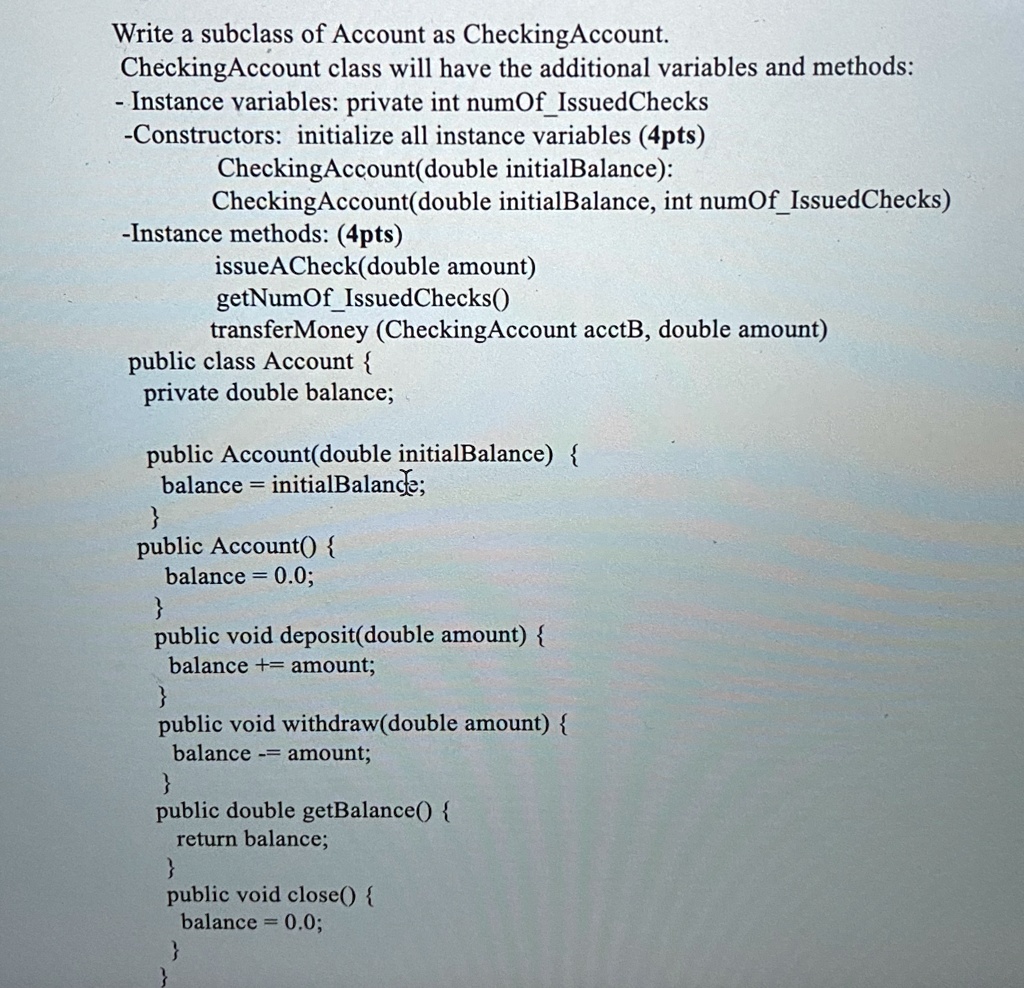 Write a subclass of Account as CheckingAccount.
CheckingAccount class will have the additional variables and methods:
- Instance variables: private int numOfIssuedChecks
-Constructors: initialize all instance variables (4pts)
CheckingAccount(double initialBalance):
CheckingAccount(double initialBalance, int numOfIssuedChecks)
-Instance methods: (4pts)
issueACheck(double amount)
getNumOfIssuedChecks()
transferMoney (CheckingAccount acctB, double amount)
public class Account 
private double balance;
public Account(double initialBalance) 
balance = initialBalance;

public Account() 
balance = 0.0;

public void deposit(double amount) 
balance += amount;

public void withdraw(double amount) 
balance -= amount;

public double getBalance() 
return balance;

public void close() 
balance = 0.0;

