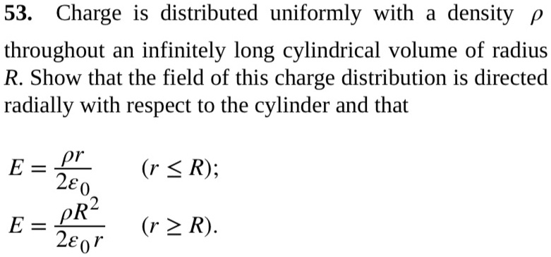 53. Charge is distributed uniformly with a density ho throughout an infinitely long cylindrical volume of radius R. Show that the field of this charge distribution is directed radially with respect to the cylinder and that
E = fracho r2epsilon0 (r leq R);
E = fracho R^22epsilon0 r (r geq R).