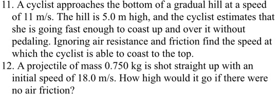11. A cyclist approaches the bottom of a gradual hill at a speed of 11 m/s. The hill is 5.0 m high, and the cyclist estimates that she is going fast enough to coast up and over it without pedaling. Ignoring air resistance and friction find the speed at which the cyclist is able to coast to the top.
12. A projectile of mass 0.750 kg is shot straight up with an initial speed of 18.0 m/s. How high would it go if there were no air friction?
