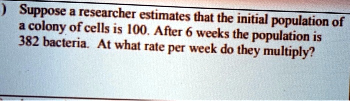 Suppose a researcher estimates that the initial population of a colony of cells is 100. After 6 weeks the population is 382 bacteria. At what rate per week do they multiply?