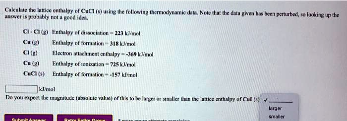 Calculate the lattice enthalpy of CuCl (s) using the following thermodynamic data. Note that the data given has been perturbed, so looking up the answer is probably not a good idea.

Cl - Cl (g) Enthalpy of dissociation = 223 kJ/mol
Cu (g) Enthalpy of formation = 318 kJ/mol
Cl (g) Electron attachment enthalpy = -369 kJ/mol
Cu (g) Enthalpy of ionization = 725 kJ/mol
CuCl (s) Enthalpy of formation = -157 kJ/mol

kJ/mol
Do you expect the magnitude (absolute value) of this to be larger or smaller than the lattice enthalpy of CuI (s)?