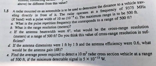 above) be different from this value?
1.5 A radar mounted on an automobile is to be used to determine the distance to a vehicle trav-
eling directly in front of it. The radar operates at a frequency of 9375 MHz
(X band) with a pulse width of 10 ns (10^-8s). The maximum range is to be 500 ft.
a. What is the pulse repetition frequency that corresponds to a range of 500 ft?
b. What is the range resolution (meters)?
c. If the antenna beamwidth were 6º, what would be the cross-range resolution
(meters) at a range of 500 ft? Do you think this value of cross-range resolution is suf-
ficient?
d. If the antenna dimensions were 1 ft by 1 ft and the antenna efficiency were 0.6, what
would be the antenna gain (dB)?
e. Find the average power required to detect a 10 m^2 radar cross section vehicle at a range
of 500 ft, if the minimum detectable signal is 5 ×10^-13 W.