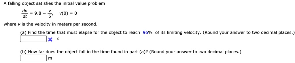 A falling object satisfies the initial value problem
dv/dt = 9.8 - v/5, v(0) = 0
where v is the velocity in meters per second.
(a) Find the time that must elapse for the object to reach 96% of its limiting velocity. (Round your answer to two decimal places.)
s
(b) How far does the object fall in the time found in part (a)? (Round your answer to two decimal places.)
m