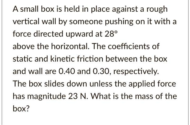 A small box is held in place against a rough vertical wall by someone pushing on it with a force directed upward at 28° above the horizontal. The coefficients of static and kinetic friction between the box and wall are 0.40 and 0.30, respectively. The box slides down unless the applied force has magnitude 23 N. What is the mass of the box?