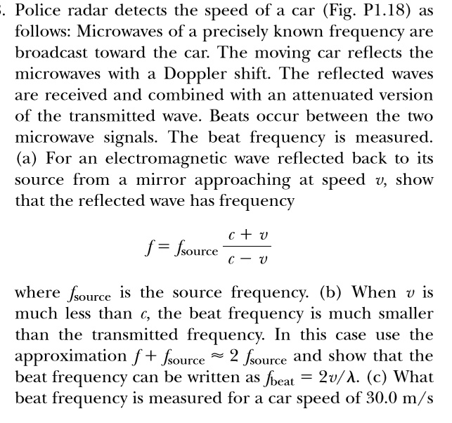 -. Police radar detects the speed of a car (Fig. P1.18) as follows: Microwaves of a precisely known frequency are broadcast toward the car. The moving car reflects the microwaves with a Doppler shift. The reflected waves are received and combined with an attenuated version of the transmitted wave. Beats occur between the two microwave signals. The beat frequency is measured. (a) For an electromagnetic wave reflected back to its source from a mirror approaching at speed v, show that the reflected wave has frequency
f = fsource(c + v)/(c - v)
where fsource is the source frequency. (b) When v is much less than c, the beat frequency is much smaller than the transmitted frequency. In this case use the approximation f + fsource≈ 2 fsource and show that the beat frequency can be written as fbeat = 2υ/λ. (c) What beat frequency is measured for a car speed of 30.0 m/s