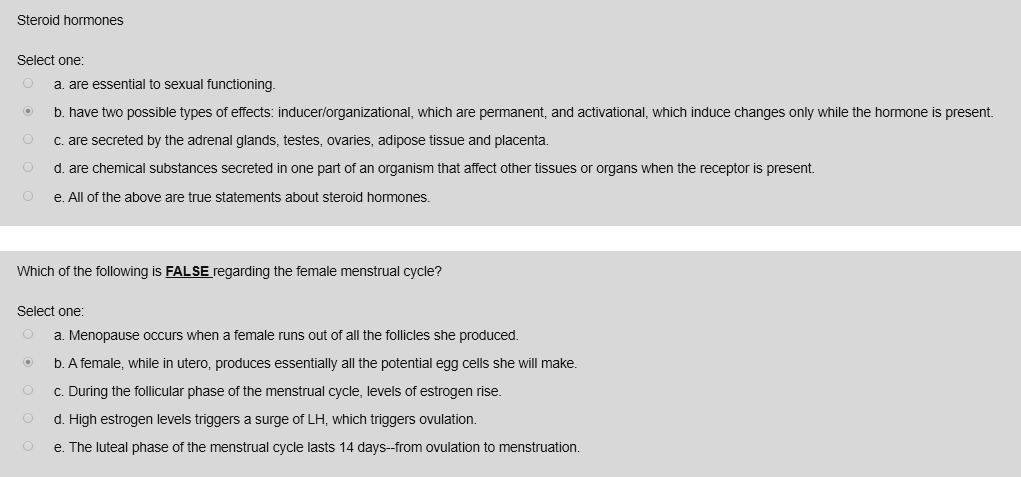 Steroid hormones

Select one:
a. are essential to sexual functioning.
b. have two possible types of effects: inducer/organizational, which are permanent, and activational, which induce changes only while the hormone is present.
c. are secreted by the adrenal glands, testes, ovaries, adipose tissue and placenta.
d. are chemical substances secreted in one part of an organism that affect other tissues or organs when the receptor is present.
e. All of the above are true statements about steroid hormones.

Which of the following is FALSE regarding the female menstrual cycle?

Select one:
a. Menopause occurs when a female runs out of all the follicles she produced.
b. A female, while in utero, produces essentially all the potential egg cells she will make.
c. During the follicular phase of the menstrual cycle, levels of estrogen rise.
d. High estrogen levels triggers a surge of LH, which triggers ovulation.
e. The luteal phase of the menstrual cycle lasts 14 days–from ovulation to menstruation.