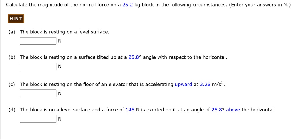 Calculate the magnitude of the normal force on a 25.2 kg block in the following circumstances. (Enter your answers in N.)

HINT

(a) The block is resting on a level surface.
N

(b) The block is resting on a surface tilted up at a 25.8° angle with respect to the horizontal.
N

(c) The block is resting on the floor of an elevator that is accelerating upward at 3.28 m/s².
N

(d) The block is on a level surface and a force of 145 N is exerted on it at an angle of 25.8° above the horizontal.
N