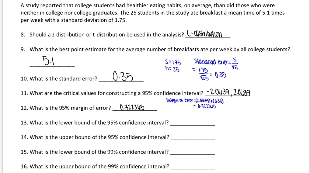 A study reported that college students had healthier eating habits, on average, than did those who were neither in college nor college graduates. The 25 students in the study ate breakfast a mean time of 5.1 times per week with a standard deviation of 1.75.

8. Should a z-distribution or t-distribution be used in the analysis? t-distribution

9. What is the best point estimate for the average number of breakfasts ate per week by all college students? 5.1

10. What is the standard error? 0.35
s = 1.75 n = 25 Standard error = s / ?n = 1.75 / ?25 = 0.35

11. What are the critical values for constructing a 95% confidence interval? -2.0639, 2.0639

12. What is the 95% margin of error? 0.722365
margin of error = (2.0639) x (0.35) = 0.722365

13. What is the lower bound of the 95% confidence interval?

14. What is the upper bound of the 95% confidence interval?

15. What is the lower bound of the 99% confidence interval?

16. What is the upper bound of the 99% confidence interval?