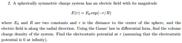 A spherically symmetric charge system has an electric field with its magnitude
E(r) = E0 exp(-r/R)
where E0 and R are two constants and r is the distance to the center of the sphere, and the electric field is along the radial direction. Using the Gauss' law in differential form, find the volume charge density of the system. Find the electrostatic potential at r (assuming that the electrostatic potential is 0 at infinity).