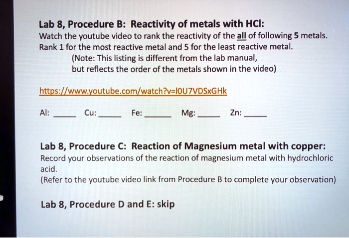 Lab 8, Procedure B: Reactivity of metals with HCl:
Watch the youtube video to rank the reactivity of the all of following 5 metals.
Rank 1 for the most reactive metal and 5 for the least reactive metal.
(Note: This listing is different from the lab manual,
but reflects the order of the metals shown in the video)

https://www.youtube.com/watch?v=I0U7VDSxGHk

Al:  Cu:  Fe:  Mg:  Zn: 

Lab 8, Procedure C: Reaction of Magnesium metal with copper:
Record your observations of the reaction of magnesium metal with hydrochloric acid.
(Refer to the youtube video link from Procedure B to complete your observation)

Lab 8, Procedure D and E: skip