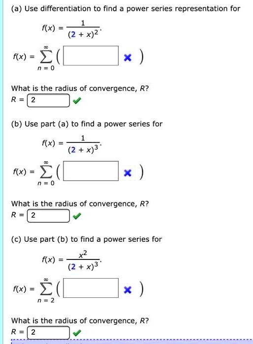 (a) Use differentiation to find a power series representation for
f(x) = 1 / (2 + x)^2
f(x) = sumn=0^infinity ( )
What is the radius of convergence, R?
R = 2
(b) Use part (a) to find a power series for
f(x) = 1 / (2 + x)^3
f(x) = sumn=0^infinity ( )
What is the radius of convergence, R?
R = 2
(c) Use part (b) to find a power series for
f(x) = x^2 / (2 + x)^3
f(x) = sumn=2^infinity ( )
What is the radius of convergence, R?
R = 2