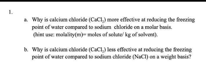 1.
a. Why is calcium chloride (CaCl2) more effective at reducing the freezing point of water compared to sodium chloride on a molar basis.
(hint use: molality(m)= moles of solute/ kg of solvent).
b. Why is calcium chloride (CaCl2) less effective at reducing the freezing point of water compared to sodium chloride (NaCl) on a weight basis?
