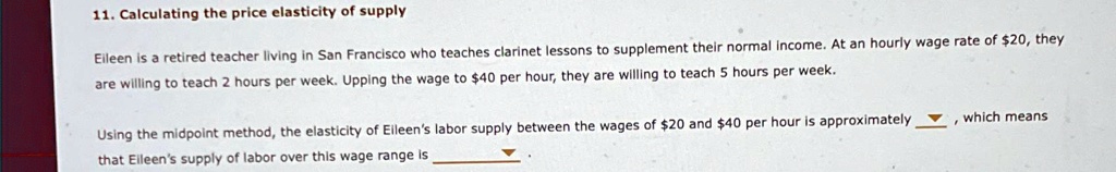 11. Calculating the price elasticity of supply
Eileen is a retired teacher living in San Francisco who teaches clarinet lessons to supplement their normal income. At an hourly wage rate of 20, they
are willing to teach 2 hours per week. Upping the wage to40 per hour, they are willing to teach 5 hours per week.
Using the midpoint method, the elasticity of Eileen's labor supply between the wages of 20 and40 per hour is approximately     , which means
that Eileen's supply of labor over this wage range is     .