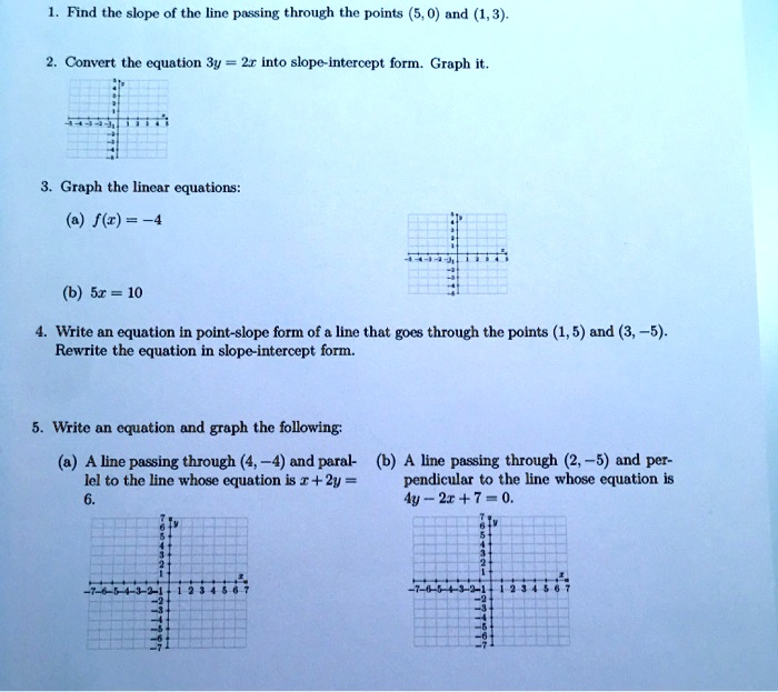 1. Find the slope of the line passing through the points (5,0) and (1,3). 
2. Convert the equation 3y = 2x into slope-intercept form. Graph it. 
3. Graph the linear equations: 
(a) f(x) = -4 
(b) 5x = 10 
4. Write an equation in point-slope form of a line that goes through the points (1,5) and (3, -5). 
Rewrite the equation in slope-intercept form. 
5. Write an equation and graph the following: 
(a) A line passing through (4,-4) and parallel to the line whose equation is x + 2y = 
6. 
(b) A line passing through (2,-5) and perpendicular to the line whose equation is 
4y - 2x + 7 = 0.