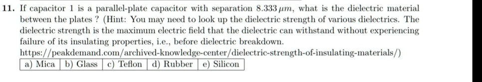 11. If capacitor 1 is a parallel-plate capacitor with separation 8.333 ?m, what is the dielectric material between the plates ? (Hint: You may need to look up the dielectric strength of various dielectrics. The dielectric strength is the maximum electric field that the dielectric can withstand without experiencing failure of its insulating properties, i.e., before dielectric breakdown. https://peakdemand.com/archived-knowledge-center/dielectric-strength-of-insulating-materials/) a) Mica b) Glass c) Teflon d) Rubber e) Silicon