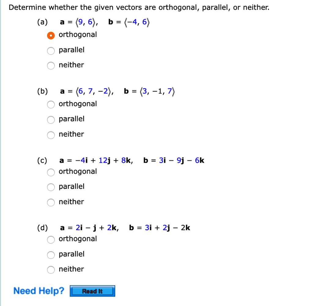 Determine whether the given vectors are orthogonal, parallel, or neither.
(a) a = <9, 6>, b = <-4, 6>
orthogonal
parallel
neither
(b) a = <6, 7, -2>, b = <3, -1, 7>
orthogonal
parallel
neither
(c) a = -4i + 12j + 8k, b = 3i - 9j - 6k
orthogonal
parallel
neither
(d) a = 2i - j + 2k, b = 3i + 2j - 2k
orthogonal
parallel
neither