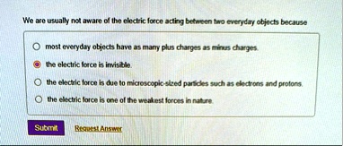 we are usually not aware of the electric force acting between two everyday objects because o most everyday objects have as many plus charges as minus charges o the electric force is invisibl 86565