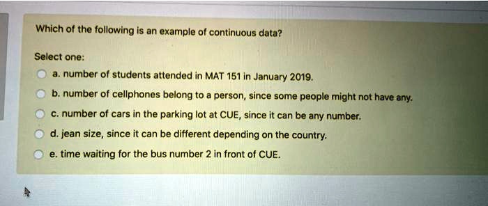 Which of the following is an example of continuous data?

Select one:
a. number of students attended in MAT 151 in January 2019.
b. number of cellphones belong to a person, since some people might not have any.
c. number of cars in the parking lot at CUE, since it can be any number.
d. jean size, since it can be different depending on the country.
e. time waiting for the bus number 2 in front of CUE.