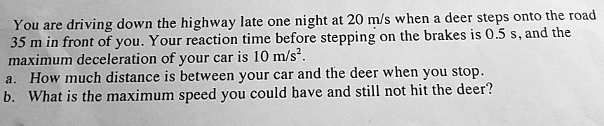 You are driving down the highway late one night at 20 m/s when a deer steps onto the road 35 m in front of you. Your reaction time before stepping on the brakes is 0.5 s, and the maximum deceleration of your car is 10 m/s². a. How much distance is between your car and the deer when you stop. b. What is the maximum speed you could have and still not hit the deer?