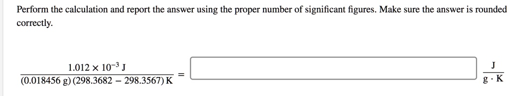 Perform the calculation and report the answer using the proper number of significant figures. Make sure the answer is rounded correctly.

1.012 x 10^-3 J / ((0.018456 g)(298.3682 - 298.3567) K) = [ ] J / (g * K)