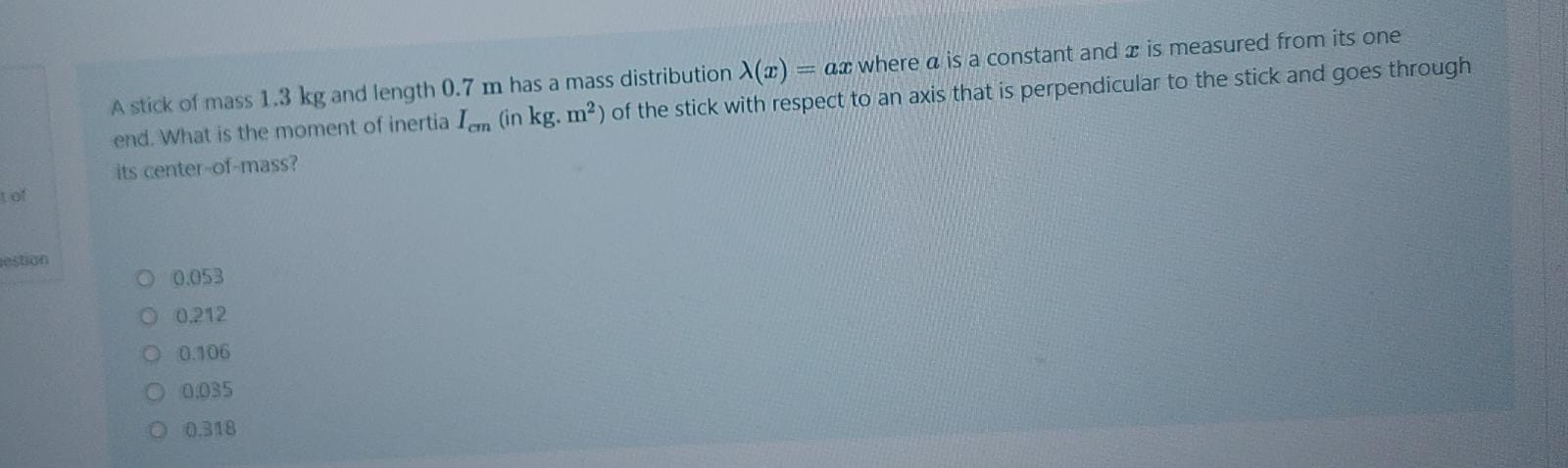 A stick of mass 1.3 kg and length 0.7 m has a mass distribution ?(x) = ax where a is a constant and x is measured from its one end. What is the moment of inertia Icm (in kg. m²) of the stick with respect to an axis that is perpendicular to the stick and goes through its center-of-mass?

0.053
0.212
0.106
0.035
0.318