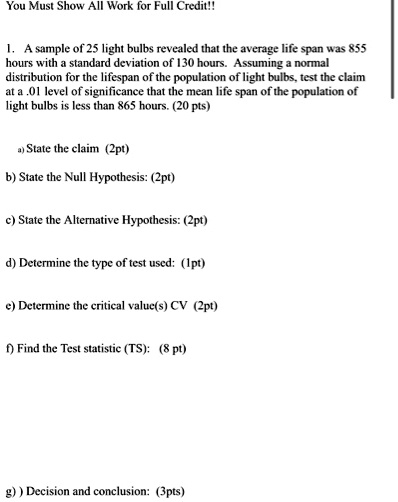 You Must Show All Work for Full Credit!!

1. A sample of 25 light bulbs revealed that the average life span was 855 hours with a standard deviation of 130 hours. Assuming a normal distribution for the lifespan of the population of light bulbs, test the claim at a .01 level of significance that the mean life span of the population of light bulbs is less than 865 hours. (20 pts)

a) State the claim (2pt)

b) State the Null Hypothesis: (2pt)

c) State the Alternative Hypothesis: (2pt)

d) Determine the type of test used: (1pt)

e) Determine the critical value(s) CV (2pt)

f) Find the Test statistic (TS): (8 pt)

g) ) Decision and conclusion: (3pts)