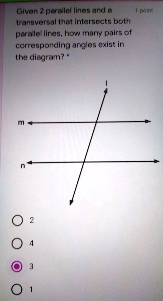Given 2 parallel lines and a transversal that intersects both parallel lines, how many pairs of corresponding angles exist in the diagram? * m n ? 2 ? 4 ? 3 ? 1 1 point