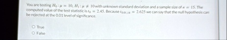 you are testing h0 mu 10 h1 mu neq 10 with unknown standard deviation and a sample size of n 15 the computed value of the test statistic is t0 245 because t001 14 2625 we can say that th 94966