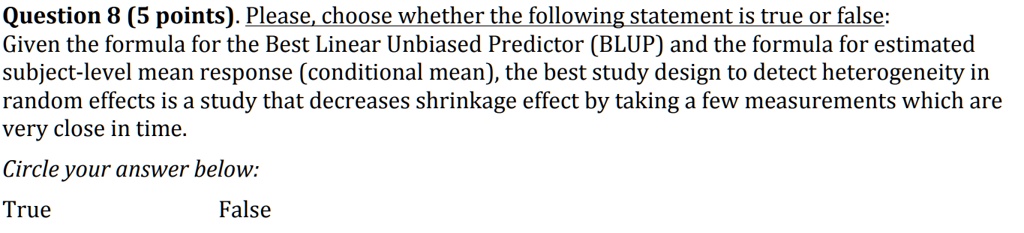 Please, choose whether the following statement is true or false:
Given the formula for the Best Linear Unbiased Predictor (BLUP) and the formula for estimated subject-level mean response (conditional mean), the best study design to detect heterogeneity in random effects is a study that decreases shrinkage effect by taking a few measurements which are very close in time.
Circle your answer below:
True False