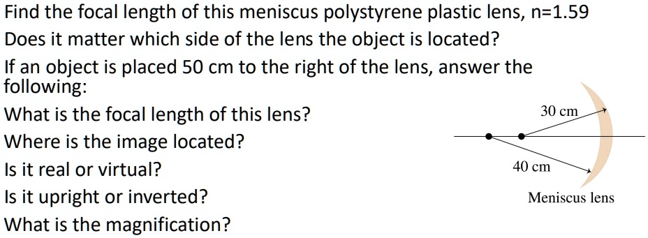 Find the focal length of this meniscus polystyrene plastic lens, n=1.59
Does it matter which side of the lens the object is located?
If an object is placed 50 cm to the right of the lens, answer the
following:
What is the focal length of this lens?
Where is the image located?
Is it real or virtual?
Is it upright or inverted?
What is the magnification?
30 cm
40 cm
Meniscus lens