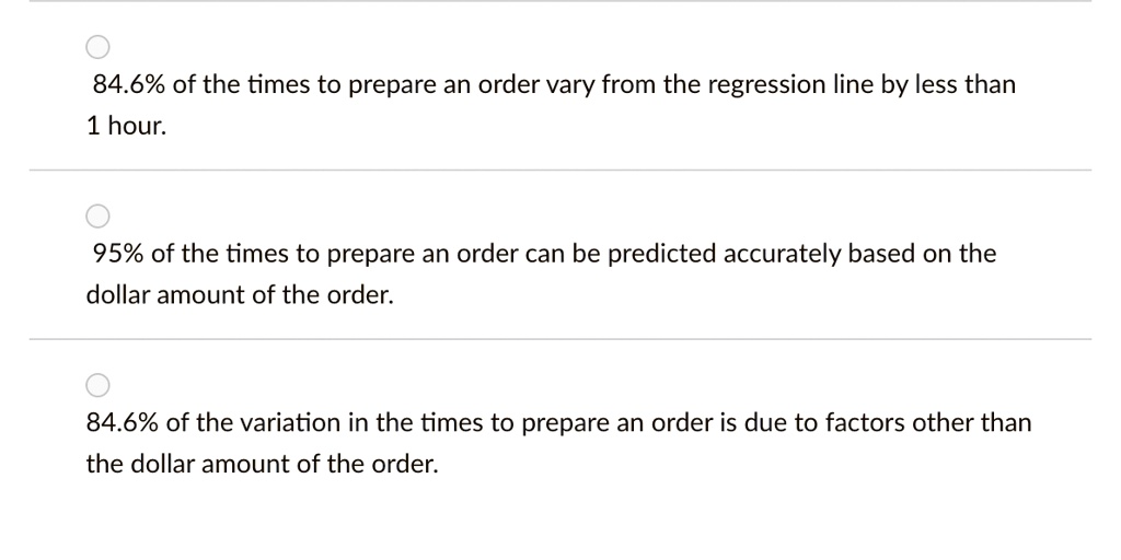 84.6% of the times to prepare an order vary from the regression line by less than
1 hour.
95% of the times to prepare an order can be predicted accurately based on the
dolar amount of the order.
84.6% of the variation in the times to prepare an order is due to factors other than
the dollar amount of the order.