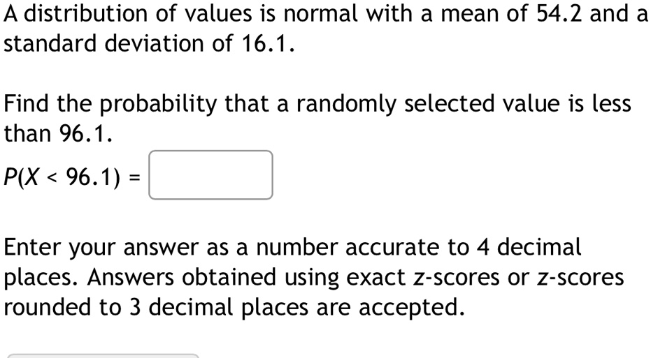 A distribution of values is normal with a mean of 54.2 and a standard deviation of 16.1.
Find the probability that a randomly selected value is less than 96.1.
P(X < 96.1) = 
Enter your answer as a number accurate to 4 decimal places. Answers obtained using exact z-scores or z-scores rounded to 3 decimal places are accepted.
