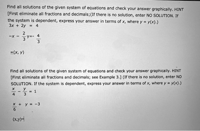 Find all solutions of the given system of equations and check your answer graphically. HINT [First eliminate all fractions and decimals;(If there is no solution, enter NO SOLUTION. If the system is dependent, express your answer in terms of x, where y = y(x).)
3x + 2y = 4
-x - 2/3y=- 4/3
=(x, y)

Find all solutions of the given system of equations and check your answer graphically. HINT [First eliminate all fractions and decimals; see Example 3.] (If there is no solution, enter NO SOLUTION. If the system is dependent, express your answer in terms of x, where y = y(x).)
x/4 - y/3 = 1
x/6 + y = -3
(x,y)=