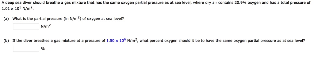 A deep sea diver should breathe a gas mixture that has the same oxygen partial pressure as at sea level, where dry air contains 20.9% oxygen and has a total pressure of 1.01 x 10^5 N/m^2.
(a) What is the partial pressure (in N/m^2) of oxygen at sea level?
N/m^2
(b) If the diver breathes a gas mixture at a pressure of 1.50 x 10^6 N/m^2, what percent oxygen should it be to have the same oxygen partial pressure as at sea level?
%