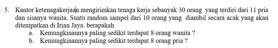 5. Kantor ketenagakerjaan mengirimkan tenaga kerja sebanyak 30 orang yang terdiri dari 11 pria dan sisanya wanita. Suatu random sampel dari 10 orang yang diambil secara acak yang akan ditempatkan di Irian Jaya. berapakah
a. Kemungkinannya paling sedikit terdapat 8 orang wanita ?
b. Kemungkinannya paling sedikit terdapat 8 orang pria ?