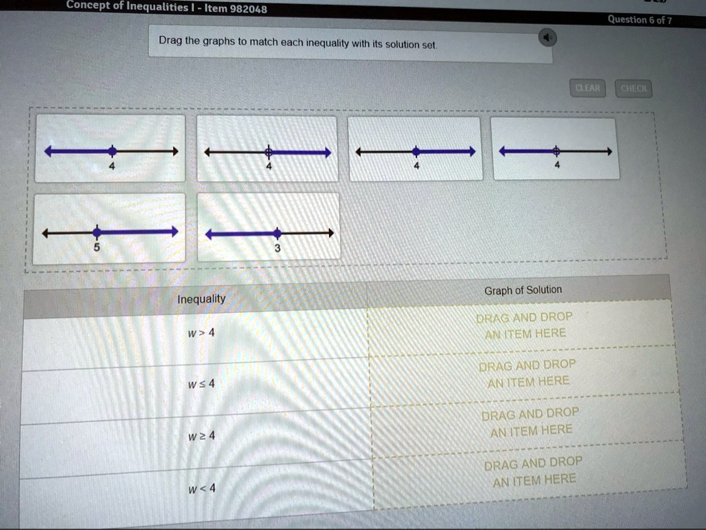 Concept of Inequalities I - Item 982048
Drag the graphs to match each inequality with its solution set.
Question 6 of 7
CLEAR
CHECK
Inequality
w > 4
w leq 4
w geq 4
w < 4
Graph of Solution
DRAG AND DROP
AN ITEM HERE
DRAG AND DROP
AN ITEM HERE
DRAG AND DROP
AN ITEM HERE
DRAG AND DROP
AN ITEM HERE